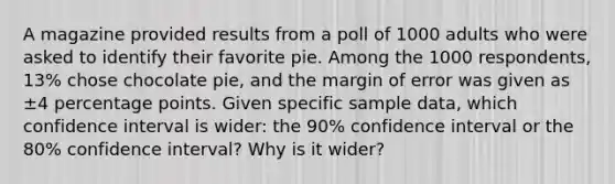 A magazine provided results from a poll of 1000 adults who were asked to identify their favorite pie. Among the 1000 ​respondents, 13​% chose chocolate​ pie, and the margin of error was given as ±4 percentage points. Given specific sample​ data, which confidence interval is​ wider: the 90​% confidence interval or the 80​% confidence​ interval? Why is it​ wider?