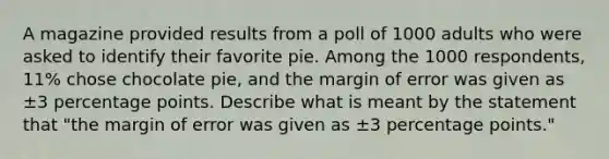 A magazine provided results from a poll of 1000 adults who were asked to identify their favorite pie. Among the 1000 respondents, 11​% chose chocolate​ pie, and the margin of error was given as ±3 percentage points. Describe what is meant by the statement that​ "the margin of error was given as ±3 percentage​ points."