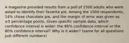 A magazine provided results from a poll of 1500 adults who were asked to identify their favorite pie. Among the 1500 respondents, 14​% chose chocolate​ pie, and the margin of error was given as ±5 percentage points. Given specific sample​ data, which confidence interval is​ wider: the 95​% confidence interval or the 80​% confidence​ interval? Why is it​ wider? (same for all questions just different numbers)