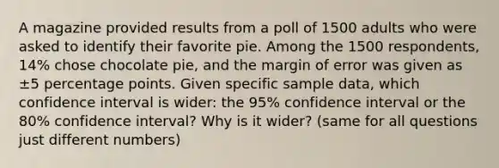 A magazine provided results from a poll of 1500 adults who were asked to identify their favorite pie. Among the 1500 respondents, 14​% chose chocolate​ pie, and the margin of error was given as ±5 percentage points. Given specific sample​ data, which confidence interval is​ wider: the 95​% confidence interval or the 80​% confidence​ interval? Why is it​ wider? (same for all questions just different numbers)