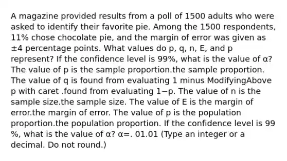 A magazine provided results from a poll of 1500 adults who were asked to identify their favorite pie. Among the 1500 ​respondents, 11​% chose chocolate​ pie, and the margin of error was given as ±4 percentage points. What values do p​, q​, ​n, E, and p​ represent? If the confidence level is 99​%, what is the value of α​? The value of p is the sample proportion.the sample proportion. The value of q is found from evaluating 1 minus ModifyingAbove p with caret .found from evaluating 1−p. The value of n is the sample size.the sample size. The value of E is the margin of error.the margin of error. The value of p is the population proportion.the population proportion. If the confidence level is 99​%, what is the value of α​? α=. 01.01 ​(Type an integer or a decimal. Do not​ round.)