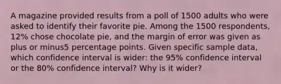 A magazine provided results from a poll of 1500 adults who were asked to identify their favorite pie. Among the 1500 ​respondents, 12​% chose chocolate​ pie, and the margin of error was given as plus or minus5 percentage points. Given specific sample​ data, which confidence interval is​ wider: the 95​% confidence interval or the 80​% confidence​ interval? Why is it​ wider?