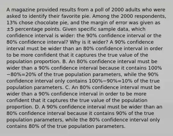 A magazine provided results from a poll of 2000 adults who were asked to identify their favorite pie. Among the 2000 ​respondents, 13​% chose chocolate​ pie, and the margin of error was given as ±5 percentage points. Given specific sample​ data, which confidence interval is​ wider: the 90​% confidence interval or the 80​% confidence​ interval? Why is it​ wider? A 90​% confidence interval must be wider than an 80​% confidence interval in order to be more confident that it captures the true value of the population proportion. B. An 80​% confidence interval must be wider than a 90​% confidence interval because it contains ​100%−80​%=20​% of the true population​ parameters, while the 90​% confidence interval only contains ​100%−90​%=10​% of the true population parameters. C. An 80​% confidence interval must be wider than a 90​% confidence interval in order to be more confident that it captures the true value of the population proportion. D. A 90​% confidence interval must be wider than an 80​% confidence interval because it contains 90​% of the true population​ parameters, while the 80​% confidence interval only contains 80​% of the true population parameters.