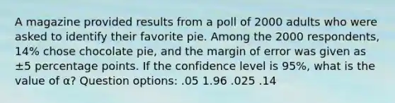 A magazine provided results from a poll of 2000 adults who were asked to identify their favorite pie. Among the 2000 ​respondents, 14​% chose chocolate​ pie, and the margin of error was given as ±5 percentage points. If the confidence level is 95​%, what is the value of α​? Question options: .05 1.96 .025 .14