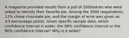 A magazine provided results from a poll of 2000adults who were asked to identify their favorite pie. Among the 2000 ​respondents, 12​% chose chocolate​ pie, and the margin of error was given as ±3 percentage points. Given specific sample​ data, which confidence interval is​ wider: the 99​% confidence interval or the 80​% confidence​ interval? Why is it​ wider?