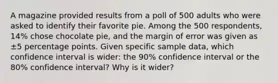 A magazine provided results from a poll of 500 adults who were asked to identify their favorite pie. Among the 500 respondents, 14​% chose chocolate pie, and the margin of error was given as ±5 percentage points. Given specific sample​ data, which confidence interval is​ wider: the 90​% confidence interval or the 80​% confidence​ interval? Why is it​ wider?