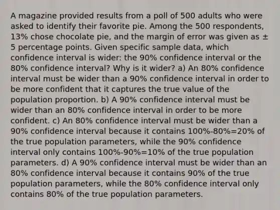 A magazine provided results from a poll of 500 adults who were asked to identify their favorite pie. Among the 500 ​respondents, 13​% chose chocolate​ pie, and the margin of error was given as ± 5 percentage points. Given specific sample​ data, which confidence interval is​ wider: the 90​% confidence interval or the 80​% confidence​ interval? Why is it​ wider? a) An 80% confidence interval must be wider than a 90% confidence interval in order to be more confident that it captures the true value of the population proportion. b) A 90% confidence interval must be wider than an 80% confidence interval in order to be more confident. c) An 80% confidence interval must be wider than a 90% confidence interval because it contains 100%-80%=20% of the true population parameters, while the 90% confidence interval only contains 100%-90%=10% of the true population parameters. d) A 90% confidence interval must be wider than an 80% confidence interval because it contains 90% of the true population parameters, while the 80% confidence interval only contains 80% of the true population parameters.