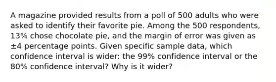 A magazine provided results from a poll of 500 adults who were asked to identify their favorite pie. Among the 500 ​respondents, 13​% chose chocolate​ pie, and the margin of error was given as ±4 percentage points. Given specific sample​ data, which confidence interval is​ wider: the 99​% confidence interval or the 80​% confidence​ interval? Why is it​ wider?