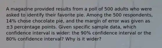 A magazine provided results from a poll of 500 adults who were asked to identify their favorite pie. Among the 500 ​respondents, 14​% chose chocolate​ pie, and the margin of error was given as ±3 percentage points. Given specific sample​ data, which confidence interval is​ wider: the 90​% confidence interval or the 80​% confidence​ interval? Why is it​ wider?