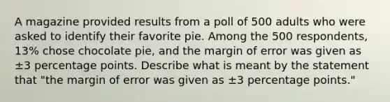 A magazine provided results from a poll of 500 adults who were asked to identify their favorite pie. Among the 500 ​respondents, 13​% chose chocolate​ pie, and the margin of error was given as ±3 percentage points. Describe what is meant by the statement that​ "the margin of error was given as ±3 percentage​ points."