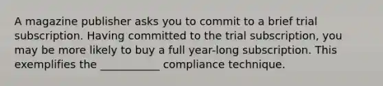 A magazine publisher asks you to commit to a brief trial subscription. Having committed to the trial subscription, you may be more likely to buy a full year-long subscription. This exemplifies the ___________ compliance technique.