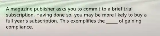 A magazine publisher asks you to commit to a brief trial subscription. Having done so, you may be more likely to buy a full year's subscription. This exemplifies the _____ of gaining compliance.