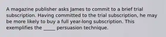 A magazine publisher asks James to commit to a brief trial subscription. Having committed to the trial subscription, he may be more likely to buy a full year-long subscription. This exemplifies the _____ persuasion technique.