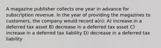 A magazine publisher collects one year in advance for subscription revenue. In the year of providing the magazines to customers, the company would record a(n): A) increase in a deferred tax asset B) decrease in a deferred tax asset C) increase in a deferred tax liability D) decrease in a deferred tax liability