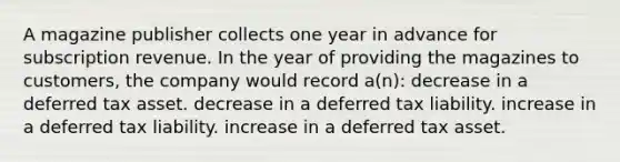 A magazine publisher collects one year in advance for subscription revenue. In the year of providing the magazines to customers, the company would record a(n): decrease in a deferred tax asset. decrease in a deferred tax liability. increase in a deferred tax liability. increase in a deferred tax asset.