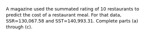 A magazine used the summated rating of 10 restaurants to predict the cost of a restaurant meal. For that​ data, SSR=130,067.58 and SST=140,993.31. Complete parts​ (a) through​ (c).