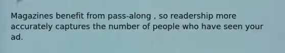 Magazines benefit from pass-along , so readership more accurately captures the number of people who have seen your ad.