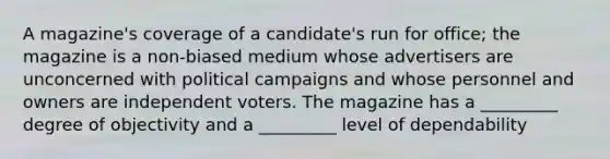 A magazine's coverage of a candidate's run for office; the magazine is a non-biased medium whose advertisers are unconcerned with political campaigns and whose personnel and owners are independent voters. The magazine has a _________ degree of objectivity and a _________ level of dependability