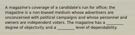 A magazine's coverage of a candidate's run for office; the magazine is a non-biased medium whose advertisers are unconcerned with political campaigns and whose personnel and owners are independent voters. The magazine has a _________ degree of objectivity and a _________ level of dependability.