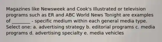 Magazines like Newsweek and Cook's Illustrated or television programs such as ER and ABC World News Tonight are examples of ________ - specific medium within each general media type. Select one: a. advertising strategy b. editorial programs c. media programs d. advertising specialty e. media vehicles