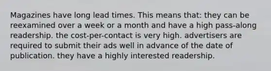 Magazines have long lead times. This means that: they can be reexamined over a week or a month and have a high pass-along readership. the cost-per-contact is very high. advertisers are required to submit their ads well in advance of the date of publication. they have a highly interested readership.