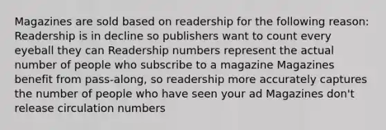 Magazines are sold based on readership for the following reason: Readership is in decline so publishers want to count every eyeball they can Readership numbers represent the actual number of people who subscribe to a magazine Magazines benefit from pass-along, so readership more accurately captures the number of people who have seen your ad Magazines don't release circulation numbers