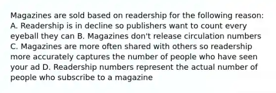 Magazines are sold based on readership for the following reason: A. Readership is in decline so publishers want to count every eyeball they can B. Magazines don't release circulation numbers C. Magazines are more often shared with others so readership more accurately captures the number of people who have seen your ad D. Readership numbers represent the actual number of people who subscribe to a magazine