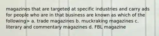 magazines that are targeted at specific industries and carry ads for people who are in that business are known as which of the following> a. trade magazines b. muckraking magazines c. literary and commentary magazines d. FBL magazine