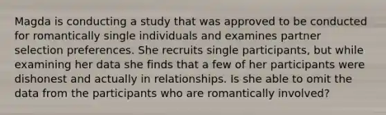 Magda is conducting a study that was approved to be conducted for romantically single individuals and examines partner selection preferences. She recruits single participants, but while examining her data she finds that a few of her participants were dishonest and actually in relationships. Is she able to omit the data from the participants who are romantically involved?