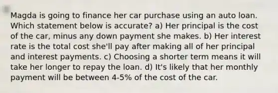 Magda is going to finance her car purchase using an auto loan. Which statement below is accurate? a) Her principal is the cost of the car, minus any down payment she makes. b) Her interest rate is the total cost she'll pay after making all of her principal and interest payments. c) Choosing a shorter term means it will take her longer to repay the loan. d) It's likely that her monthly payment will be between 4-5% of the cost of the car.