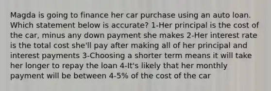 Magda is going to finance her car purchase using an auto loan. Which statement below is accurate? 1-Her principal is the cost of the car, minus any down payment she makes 2-Her interest rate is the total cost she'll pay after making all of her principal and interest payments 3-Choosing a shorter term means it will take her longer to repay the loan 4-It's likely that her monthly payment will be between 4-5% of the cost of the car