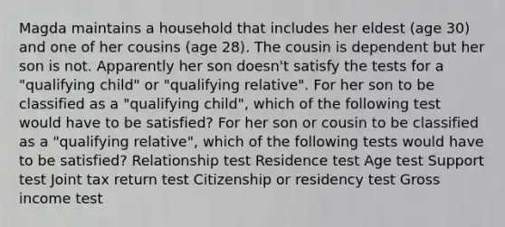 Magda maintains a household that includes her eldest (age 30) and one of her cousins (age 28). The cousin is dependent but her son is not. Apparently her son doesn't satisfy the tests for a "qualifying child" or "qualifying relative". For her son to be classified as a "qualifying child", which of the following test would have to be satisfied? For her son or cousin to be classified as a "qualifying relative", which of the following tests would have to be satisfied? Relationship test Residence test Age test Support test Joint tax return test Citizenship or residency test Gross income test