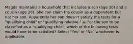 Magda maintains a household that includes a son (age 30) and a cousin (age 28). She can claim the cousin as a dependent but not her son. Apparently her son doesn't satisfy the tests for a "qualifying child" or "qualifying relative." a. For the son to be classified as a "qualifying child", which of the following tests would have to be satisfied? Select "Yes" or "No" whichever is applicable.