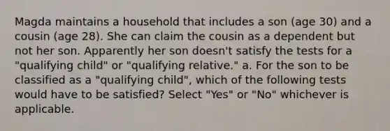 Magda maintains a household that includes a son (age 30) and a cousin (age 28). She can claim the cousin as a dependent but not her son. Apparently her son doesn't satisfy the tests for a "qualifying child" or "qualifying relative." a. For the son to be classified as a "qualifying child", which of the following tests would have to be satisfied? Select "Yes" or "No" whichever is applicable.