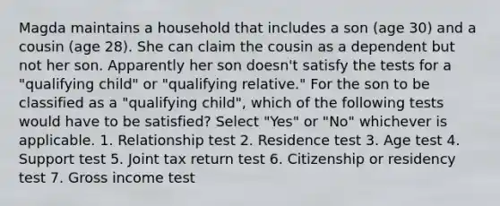 Magda maintains a household that includes a son (age 30) and a cousin (age 28). She can claim the cousin as a dependent but not her son. Apparently her son doesn't satisfy the tests for a "qualifying child" or "qualifying relative." For the son to be classified as a "qualifying child", which of the following tests would have to be satisfied? Select "Yes" or "No" whichever is applicable. 1. Relationship test 2. Residence test 3. Age test 4. Support test 5. Joint tax return test 6. Citizenship or residency test 7. Gross income test