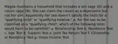 Magda maintains a household that includes a son (age 30) and a cousin (age 28). She can claim the cousin as a dependent but not her son. Apparently her son doesn't satisfy the tests for a "qualifying child" or "qualifying relative." a. For the son to be classified as a "qualifying child", which of the following tests would have to be satisfied? a. Relationship Test b. Residence Test c. Age Test d. Support Test e. Joint Tax Return Test f. Citizenship or Residency Test g. Gross Income Test