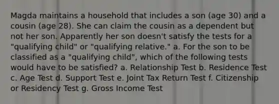 Magda maintains a household that includes a son (age 30) and a cousin (age 28). She can claim the cousin as a dependent but not her son. Apparently her son doesn't satisfy the tests for a "qualifying child" or "qualifying relative." a. For the son to be classified as a "qualifying child", which of the following tests would have to be satisfied? a. Relationship Test b. Residence Test c. Age Test d. Support Test e. Joint Tax Return Test f. Citizenship or Residency Test g. Gross Income Test