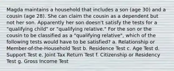 Magda maintains a household that includes a son (age 30) and a cousin (age 28). She can claim the cousin as a dependent but not her son. Apparently her son doesn't satisfy the tests for a "qualifying child" or "qualifying relative." For the son or the cousin to be classified as a "qualifying relative", which of the following tests would have to be satisfied? a. Relationship or Member-of-the-Household Test b. Residence Test c. Age Test d. Support Test e. Joint Tax Return Test f. Citizenship or Residency Test g. Gross Income Test