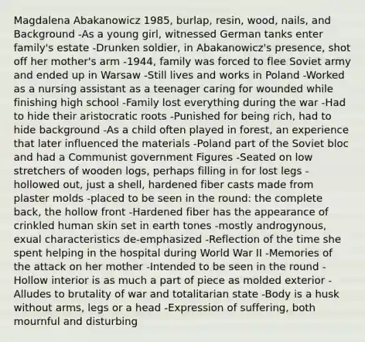 Magdalena Abakanowicz 1985, burlap, resin, wood, nails, and Background -As a young girl, witnessed German tanks enter family's estate -Drunken soldier, in Abakanowicz's presence, shot off her mother's arm -1944, family was forced to flee Soviet army and ended up in Warsaw -Still lives and works in Poland -Worked as a nursing assistant as a teenager caring for wounded while finishing high school -Family lost everything during the war -Had to hide their aristocratic roots -Punished for being rich, had to hide background -As a child often played in forest, an experience that later influenced the materials -Poland part of the Soviet bloc and had a Communist government Figures -Seated on low stretchers of wooden logs, perhaps filling in for lost legs -hollowed out, just a shell, hardened fiber casts made from plaster molds -placed to be seen in the round: the complete back, the hollow front -Hardened fiber has the appearance of crinkled human skin set in earth tones -mostly androgynous, exual characteristics de‐emphasized -Reflection of the time she spent helping in the hospital during World War II -Memories of the attack on her mother -Intended to be seen in the round -Hollow interior is as much a part of piece as molded exterior -Alludes to brutality of war and totalitarian state -Body is a husk without arms, legs or a head -Expression of suffering, both mournful and disturbing
