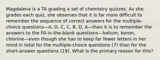 Magdalena is a TA grading a set of chemistry quizzes. As she grades each quiz, she observes that it is far more difficult to remember the sequence of correct answers for the multiple-choice questions—A, D, C, C, B, D, A—than it is to remember the answers to the fill-in-the-blank questions—helium, boron, chlorine—even though she has to keep far fewer letters in her mind in total for the multiple-choice questions (7) than for the short-answer questions (19). What is the primary reason for this?