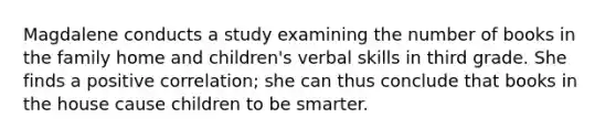 Magdalene conducts a study examining the number of books in the family home and children's verbal skills in third grade. She finds a positive correlation; she can thus conclude that books in the house cause children to be smarter.