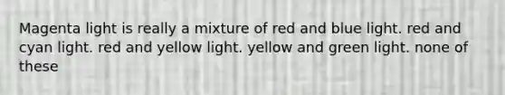 Magenta light is really a mixture of red and blue light. red and cyan light. red and yellow light. yellow and green light. none of these