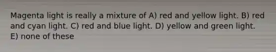 Magenta light is really a mixture of A) red and yellow light. B) red and cyan light. C) red and blue light. D) yellow and green light. E) none of these