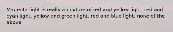 Magenta light is really a mixture of red and yellow light. red and cyan light. yellow and green light. red and blue light. none of the above