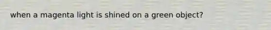 when a magenta light is shined on a green object?