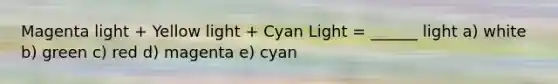 Magenta light + Yellow light + Cyan Light = ______ light a) white b) green c) red d) magenta e) cyan