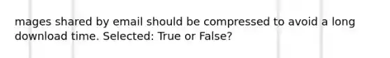 mages shared by email should be compressed to avoid a long download time. Selected: True or False?