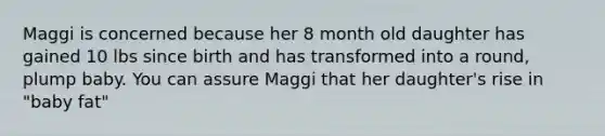 Maggi is concerned because her 8 month old daughter has gained 10 lbs since birth and has transformed into a round, plump baby. You can assure Maggi that her daughter's rise in "baby fat"