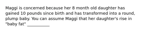 Maggi is concerned because her 8 month old daughter has gained 10 pounds since birth and has transformed into a round, plump baby. You can assume Maggi that her daughter's rise in "baby fat" ___________