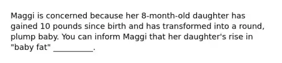 Maggi is concerned because her 8-month-old daughter has gained 10 pounds since birth and has transformed into a round, plump baby. You can inform Maggi that her daughter's rise in "baby fat" __________.